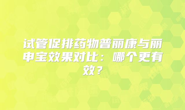 试管促排药物普丽康与丽申宝效果对比:哪个更有效?