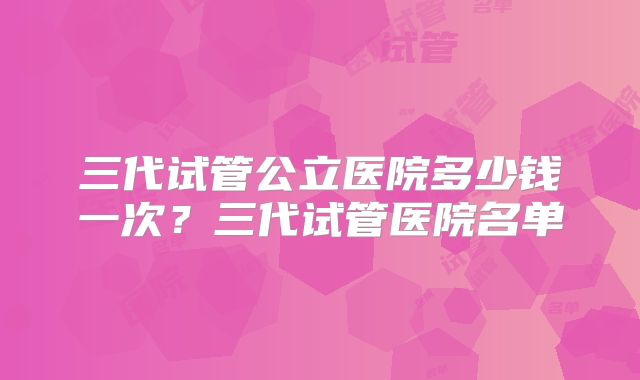 三代试管公立医院多少钱一次？三代试管医院名单