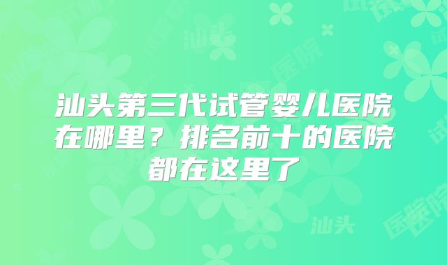 汕头第三代试管婴儿医院在哪里？排名前十的医院都在这里了