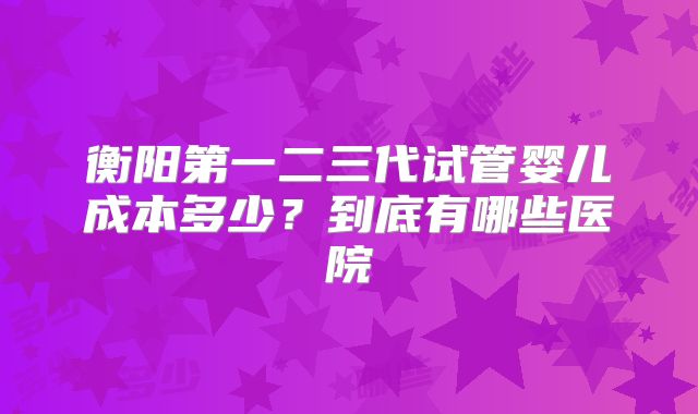 衡阳第一二三代试管婴儿成本多少？到底有哪些医院