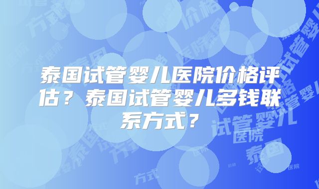 泰国试管婴儿医院价格评估？泰国试管婴儿多钱联系方式？