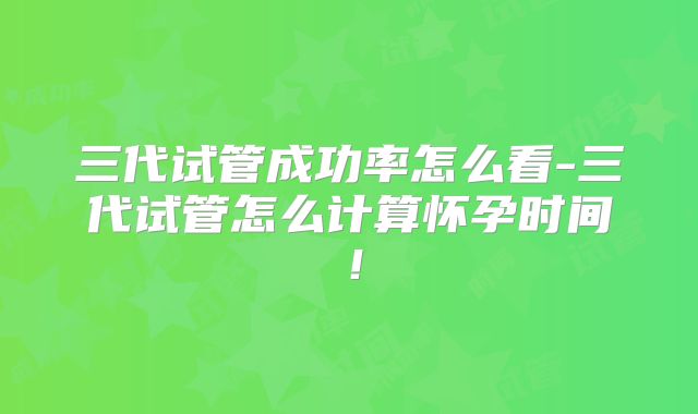 三代试管成功率怎么看-三代试管怎么计算怀孕时间！