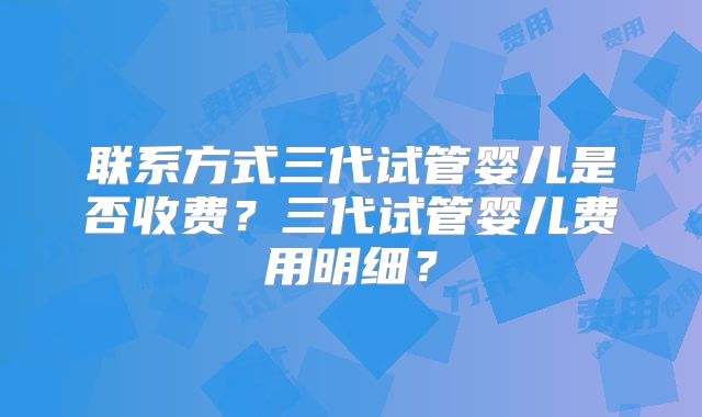 联系方式三代试管婴儿是否收费？三代试管婴儿费用明细？