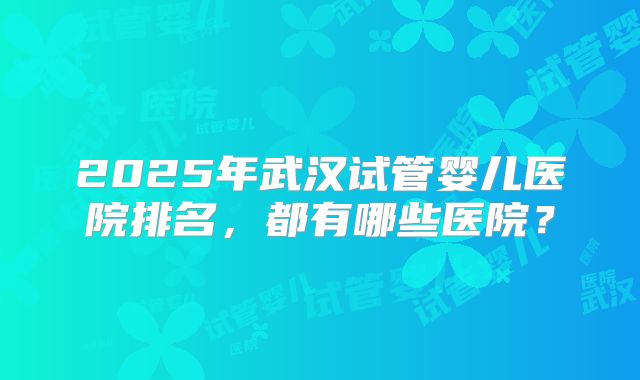 2025年武汉试管婴儿医院排名，都有哪些医院？