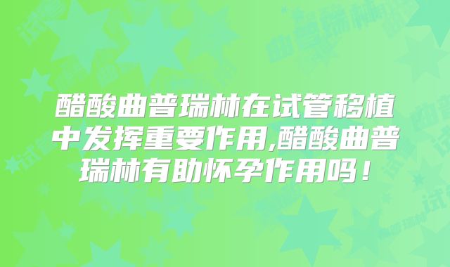 醋酸曲普瑞林在试管移植中发挥重要作用,醋酸曲普瑞林有助怀孕作用吗!