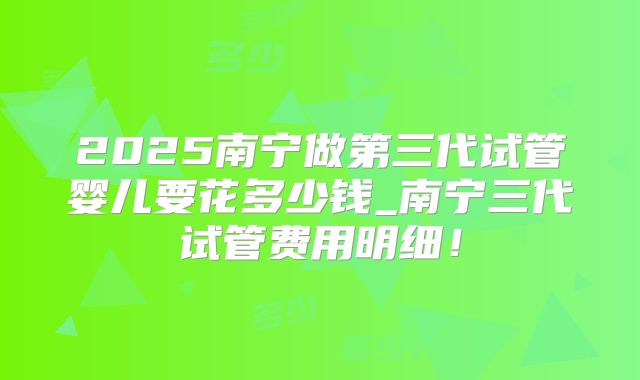 2025南宁做第三代试管婴儿要花多少钱_南宁三代试管费用明细!