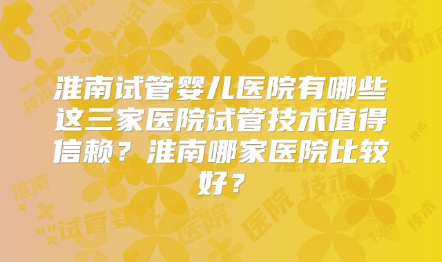 淮南试管婴儿医院有哪些这三家医院试管技术值得信赖？淮南哪家医院比较好？