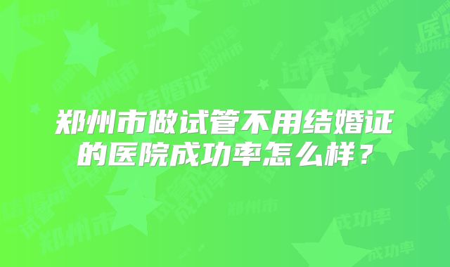 郑州市做试管不用结婚证的医院成功率怎么样？