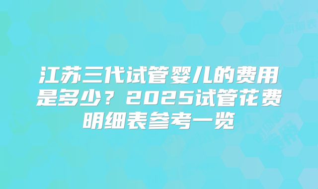 江苏三代试管婴儿的费用是多少？2025试管花费明细表参考一览