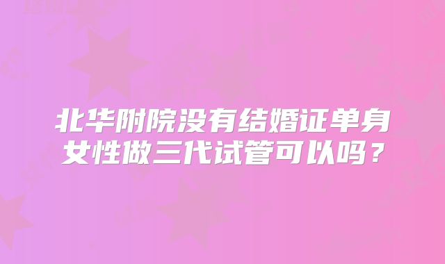 北华附院没有结婚证单身女性做三代试管可以吗？