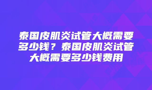 泰国皮肌炎试管大概需要多少钱？泰国皮肌炎试管大概需要多少钱费用