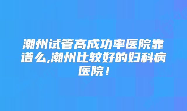 潮州试管高成功率医院靠谱么,潮州比较好的妇科病医院!