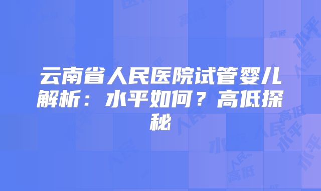 云南省人民医院试管婴儿解析:水平如何?高低探秘