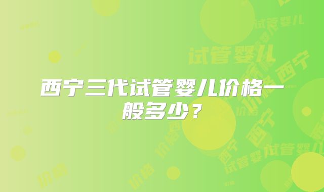 西宁三代试管婴儿价格一般多少?
