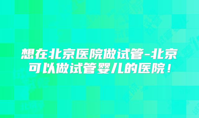 想在北京医院做试管-北京可以做试管婴儿的医院！