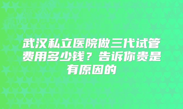 武汉私立医院做三代试管费用多少钱？告诉你贵是有原因的