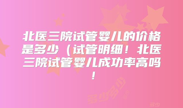 北医三院试管婴儿的价格是多少(试管明细!北医三院试管婴儿成功率高吗!