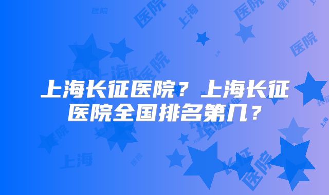 上海长征医院?上海长征医院全国排名第几?