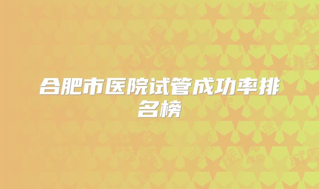 合肥市医院试管成功率排名榜