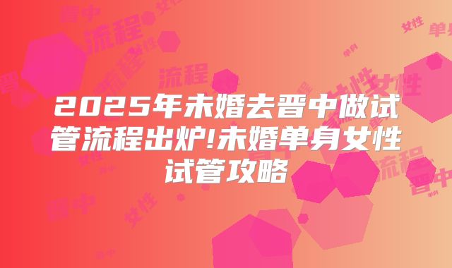 2025年未婚去晋中做试管流程出炉!未婚单身女性试管攻略