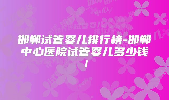 邯郸试管婴儿排行榜-邯郸中心医院试管婴儿多少钱！