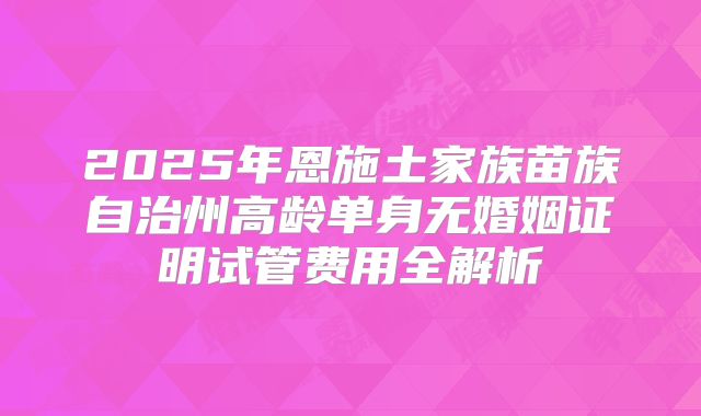 2025年恩施土家族苗族自治州高龄单身无婚姻证明试管费用全解析