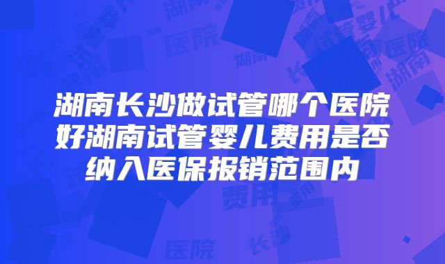 湖南长沙做试管哪个医院好湖南试管婴儿费用是否纳入医保报销范围内