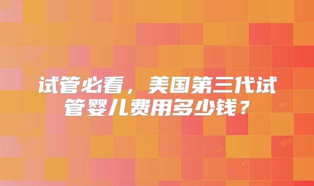试管必看,美国第三代试管婴儿费用多少钱?