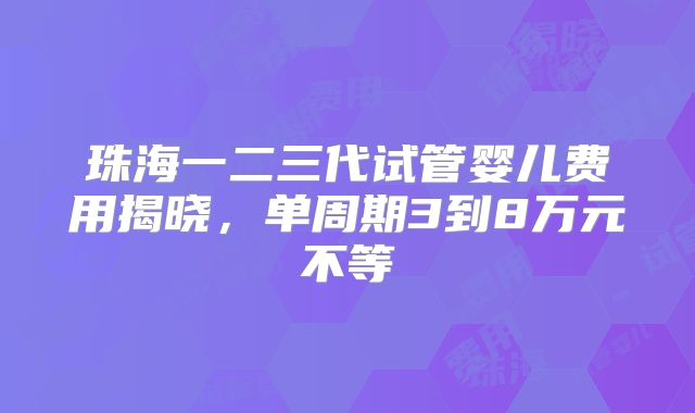珠海一二三代试管婴儿费用揭晓，单周期3到8万元不等