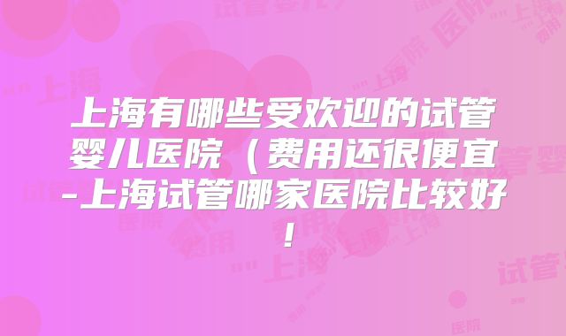 上海有哪些受欢迎的试管婴儿医院（费用还很便宜-上海试管哪家医院比较好！