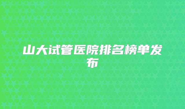 山大试管医院排名榜单发布