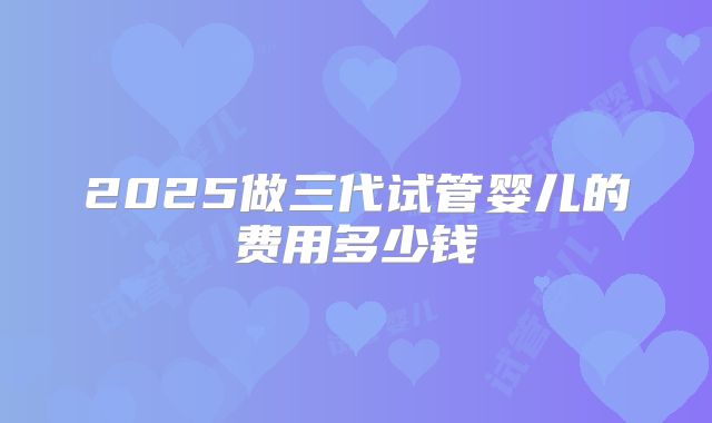 2025做三代试管婴儿的费用多少钱