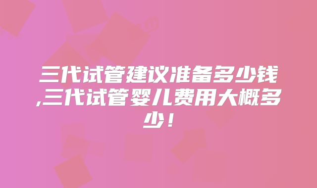 三代试管建议准备多少钱,三代试管婴儿费用大概多少！