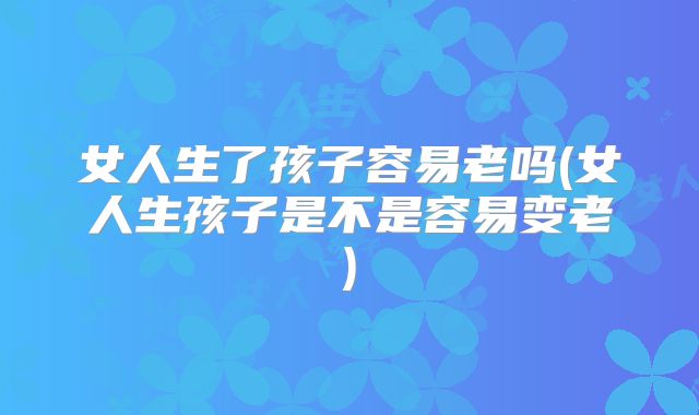 女人生了孩子容易老吗(女人生孩子是不是容易变老)