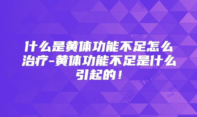 什么是黄体功能不足怎么治疗-黄体功能不足是什么引起的！