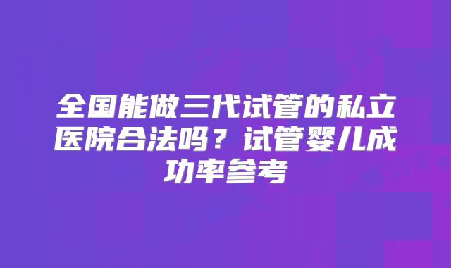 全国能做三代试管的私立医院合法吗?试管婴儿成功率参考