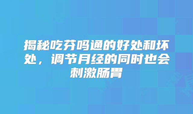 揭秘吃芬吗通的好处和坏处,调节月经的同时也会刺激肠胃