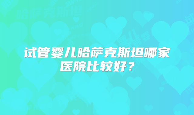 试管婴儿哈萨克斯坦哪家医院比较好？