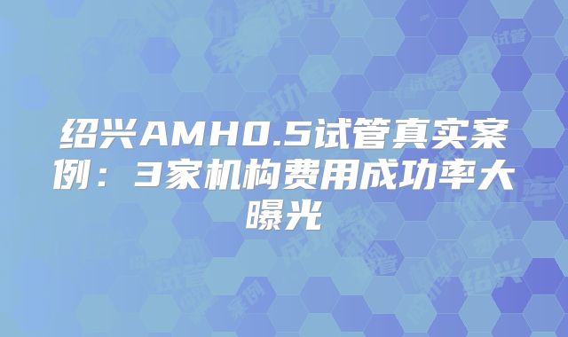 绍兴AMH0.5试管真实案例：3家机构费用成功率大曝光