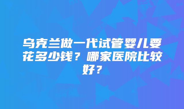 乌克兰做一代试管婴儿要花多少钱？哪家医院比较好？