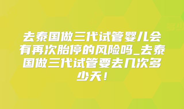 去泰国做三代试管婴儿会有再次胎停的风险吗_去泰国做三代试管要去几次多少天！