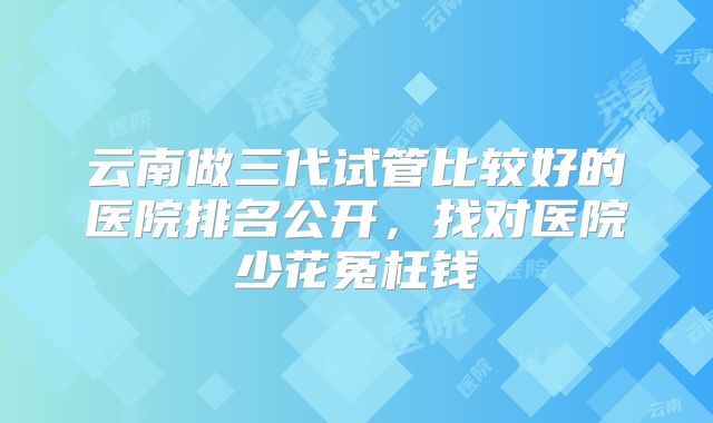 云南做三代试管比较好的医院排名公开，找对医院少花冤枉钱