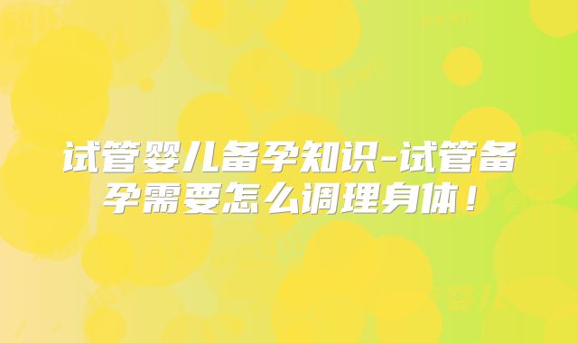 试管婴儿备孕知识-试管备孕需要怎么调理身体！
