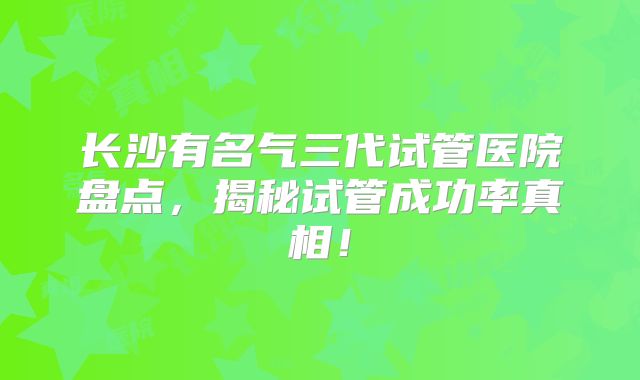 长沙有名气三代试管医院盘点，揭秘试管成功率真相！