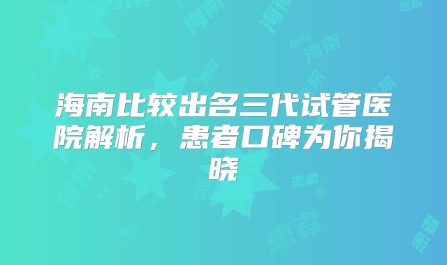 海南比较出名三代试管医院解析，患者口碑为你揭晓
