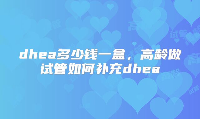 dhea多少钱一盒,高龄做试管如何补充dhea