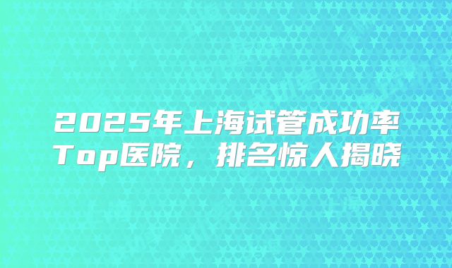 2025年上海试管成功率Top医院，排名惊人揭晓