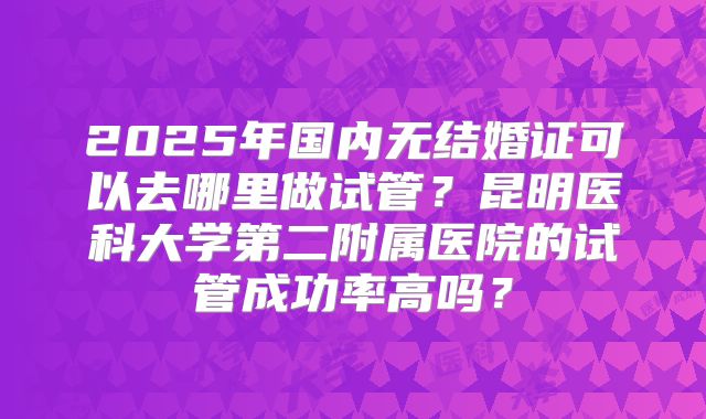 2025年国内无结婚证可以去哪里做试管?昆明医科大学第二附属医院的试管成功率高吗?