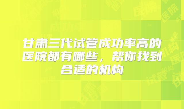 甘肃三代试管成功率高的医院都有哪些，帮你找到合适的机构
