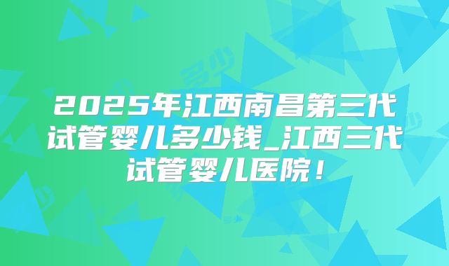 2025年江西南昌第三代试管婴儿多少钱_江西三代试管婴儿医院！